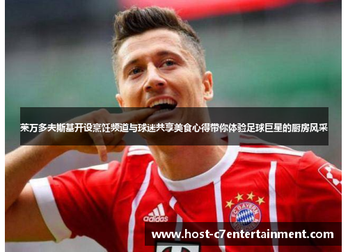 莱万多夫斯基开设烹饪频道与球迷共享美食心得带你体验足球巨星的厨房风采 莱万多夫斯基开设烹饪频道与球迷共享美食心得带你体验足球巨星的厨房风采