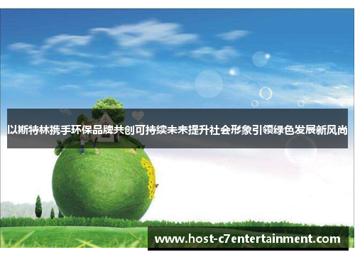 以斯特林携手环保品牌共创可持续未来提升社会形象引领绿色发展新风尚 以斯特林携手环保品牌共创可持续未来提升社会形象引领绿色发展新风尚