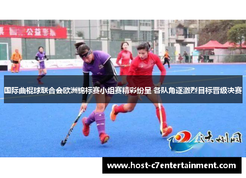 国际曲棍球联合会欧洲锦标赛小组赛精彩纷呈 各队角逐激烈目标晋级决赛 国际曲棍球联合会欧洲锦标赛小组赛精彩纷呈 各队角逐激烈目标晋级决赛