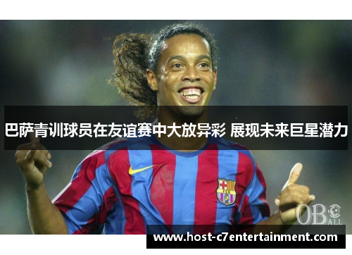 巴萨青训球员在友谊赛中大放异彩 展现未来巨星潜力 巴萨青训球员在友谊赛中大放异彩 展现未来巨星潜力
