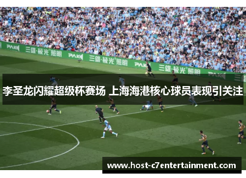 李圣龙闪耀超级杯赛场 上海海港核心球员表现引关注 李圣龙闪耀超级杯赛场 上海海港核心球员表现引关注