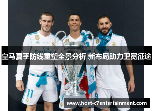 皇马夏季防线重塑全景分析 新布局助力卫冕征途 皇马夏季防线重塑全景分析 新布局助力卫冕征途