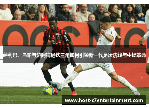 萨利巴、乌帕与楚阿梅尼铁三角如何引领新一代足坛防线与中场革命 萨利巴、乌帕与楚阿梅尼铁三角如何引领新一代足坛防线与中场革命