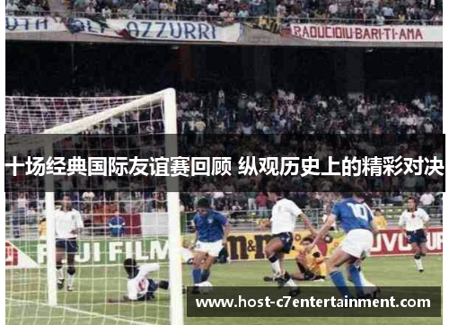 十场经典国际友谊赛回顾 纵观历史上的精彩对决 十场经典国际友谊赛回顾 纵观历史上的精彩对决