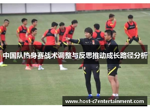 中国队热身赛战术调整与反思推动成长路径分析 中国队热身赛战术调整与反思推动成长路径分析