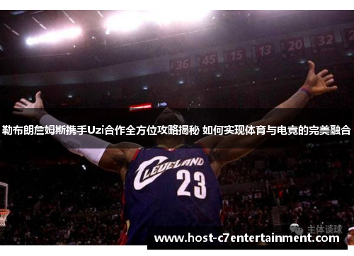 勒布朗詹姆斯携手Uzi合作全方位攻略揭秘 如何实现体育与电竞的完美融合 勒布朗詹姆斯携手Uzi合作全方位攻略揭秘 如何实现体育与电竞的完美融合