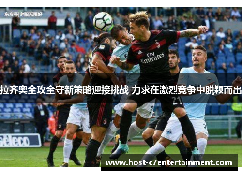 拉齐奥全攻全守新策略迎接挑战 力求在激烈竞争中脱颖而出 拉齐奥全攻全守新策略迎接挑战 力求在激烈竞争中脱颖而出