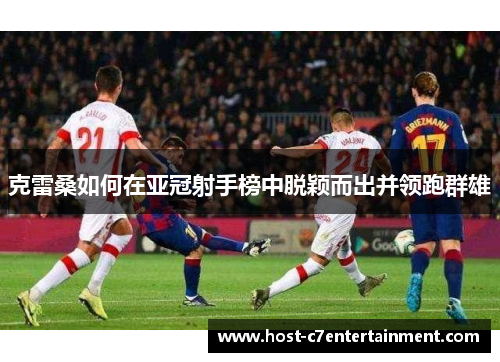 克雷桑如何在亚冠射手榜中脱颖而出并领跑群雄 克雷桑如何在亚冠射手榜中脱颖而出并领跑群雄