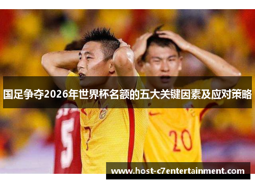 国足争夺2026年世界杯名额的五大关键因素及应对策略 国足争夺2026年世界杯名额的五大关键因素及应对策略