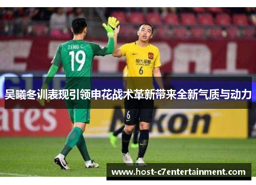 吴曦冬训表现引领申花战术革新带来全新气质与动力 吴曦冬训表现引领申花战术革新带来全新气质与动力