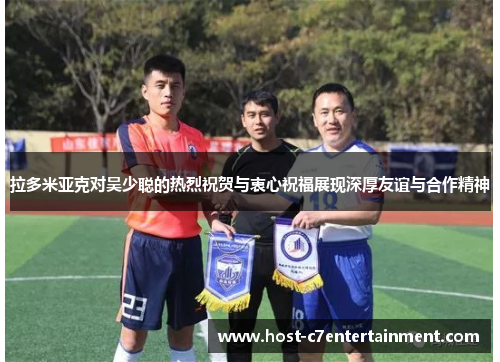 拉多米亚克对吴少聪的热烈祝贺与衷心祝福展现深厚友谊与合作精神 拉多米亚克对吴少聪的热烈祝贺与衷心祝福展现深厚友谊与合作精神