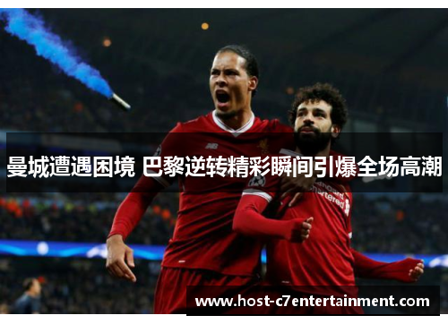 曼城遭遇困境 巴黎逆转精彩瞬间引爆全场高潮 曼城遭遇困境 巴黎逆转精彩瞬间引爆全场高潮