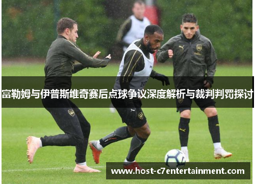 富勒姆与伊普斯维奇赛后点球争议深度解析与裁判判罚探讨