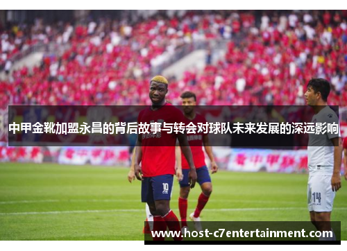 中甲金靴加盟永昌的背后故事与转会对球队未来发展的深远影响 中甲金靴加盟永昌的背后故事与转会对球队未来发展的深远影响