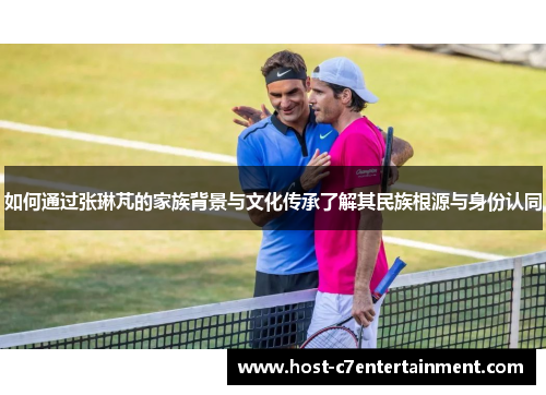 如何通过张琳芃的家族背景与文化传承了解其民族根源与身份认同 如何通过张琳芃的家族背景与文化传承了解其民族根源与身份认同