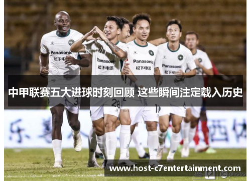 中甲联赛五大进球时刻回顾 这些瞬间注定载入历史 中甲联赛五大进球时刻回顾 这些瞬间注定载入历史