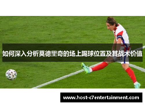 如何深入分析莫德里奇的场上踢球位置及其战术价值 如何深入分析莫德里奇的场上踢球位置及其战术价值