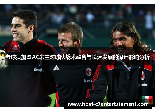 老球员加盟AC米兰对球队战术融合与长远发展的深远影响分析 老球员加盟AC米兰对球队战术融合与长远发展的深远影响分析