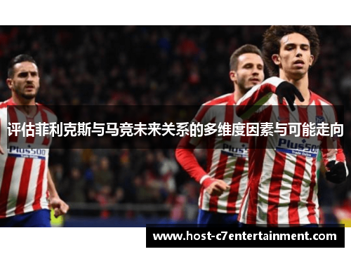 评估菲利克斯与马竞未来关系的多维度因素与可能走向 评估菲利克斯与马竞未来关系的多维度因素与可能走向