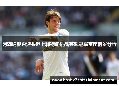 阿森纳能否迎头赶上利物浦挑战英超冠军宝座前景分析 阿森纳能否迎头赶上利物浦挑战英超冠军宝座前景分析