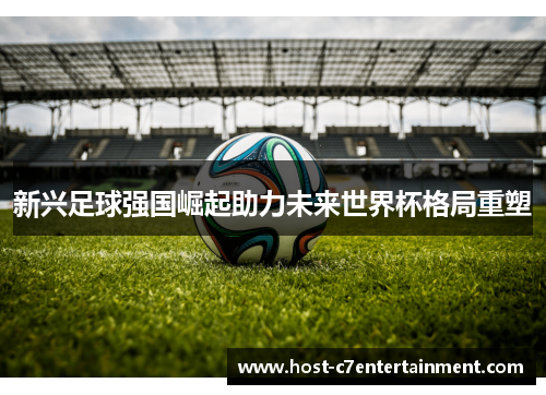 新兴足球强国崛起助力未来世界杯格局重塑 新兴足球强国崛起助力未来世界杯格局重塑