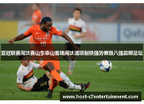 亚冠联赛淘汰赛山东泰山客场淘汰浦项制铁强势晋级八强震撼足坛 亚冠联赛淘汰赛山东泰山客场淘汰浦项制铁强势晋级八强震撼足坛