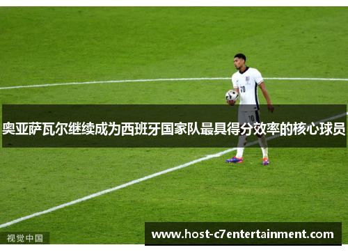 奥亚萨瓦尔继续成为西班牙国家队最具得分效率的核心球员 奥亚萨瓦尔继续成为西班牙国家队最具得分效率的核心球员