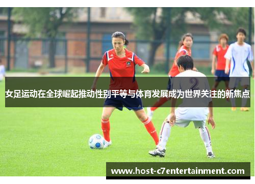 女足运动在全球崛起推动性别平等与体育发展成为世界关注的新焦点
