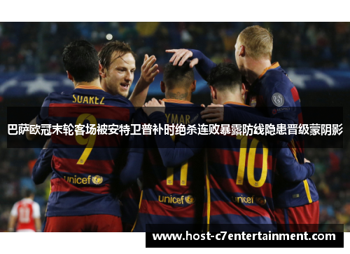 巴萨欧冠末轮客场被安特卫普补时绝杀连败暴露防线隐患晋级蒙阴影