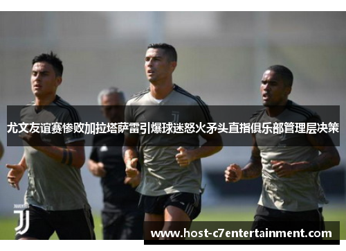 尤文友谊赛惨败加拉塔萨雷引爆球迷怒火矛头直指俱乐部管理层决策 尤文友谊赛惨败加拉塔萨雷引爆球迷怒火矛头直指俱乐部管理层决策