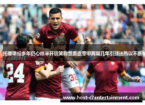 托蒂退役多年仍心痒半开玩笑称想重返意甲再踢几年引球迷热议不断