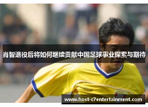 肖智退役后将如何继续贡献中国足球事业探索与期待 肖智退役后将如何继续贡献中国足球事业探索与期待