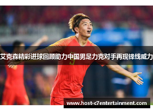 艾克森精彩进球回顾助力中国男足力克对手再现锋线威力 艾克森精彩进球回顾助力中国男足力克对手再现锋线威力